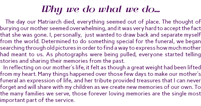 Why we do what we do... The day our Matriarch died, everything seemed out of place. The thought of burying our mother seemed overwhelming, and it was very hard to accept the fact that she was gone. I, personally, just wanted to draw back and separate myself from the world. Determined to do something special for the funeral, we began searching through old pictures in order to find a way to express how much mother had meant to us. As photographs were being pulled, everyone started telling stories and sharing their memories from the past. In reflecting on our mother’s life, it felt as though a great weight had been lifted from my heart. Many things happened over those few days to make our mother’s funeral an expression of life, and her tribute provided treasures that I can never forget and will share with my children as we create new memories of our own. To the many families we serve, those forever loving memories are the single most important part of the service.